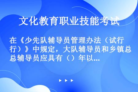 在《少先队辅导员管理办法（试行）》中规定，大队辅导员和乡镇总辅导员应具有（）年以上教育教学经验，省（...