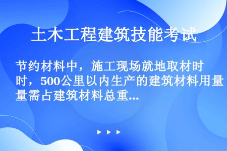 节约材料中，施工现场就地取材时，500公里以内生产的建筑材料用量需占建筑材料总重量的（）以上。