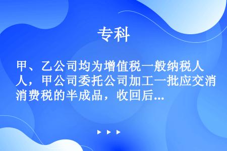 甲、乙公司均为增值税一般纳税人，甲公司委托公司加工一批应交消费税的半成品，收回后用于连续生产应税消费...