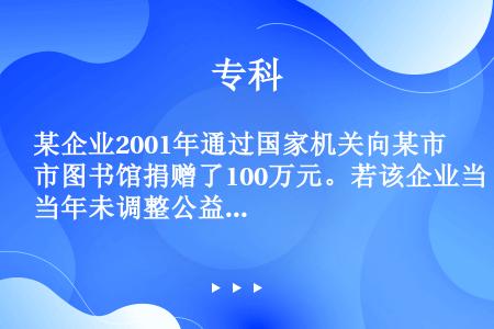 某企业2001年通过国家机关向某市图书馆捐赠了100万元。若该企业当年未调整公益、救济性捐赠前的应纳...