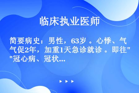 简要病史：男性，63岁 。心悸、气促2年，加重1天急诊就诊 。即往冠心病、冠状动脉支架植入术后3年 ...