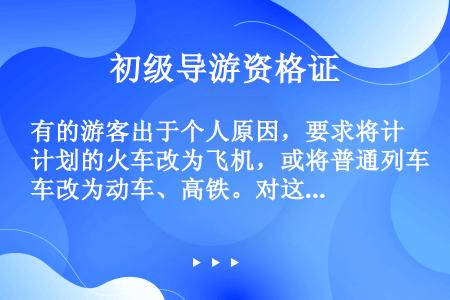 有的游客出于个人原因，要求将计划的火车改为飞机，或将普通列车改为动车、高铁。对这种要求，导游应予严词...