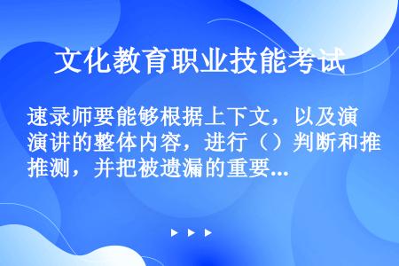 速录师要能够根据上下文，以及演讲的整体内容，进行（）判断和推测，并把被遗漏的重要内容正确的及时记录下...