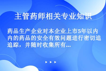 药品生产企业对本企业上市5年以内的药品的安全有效问题进行密切追踪，并随时收集所有可疑不良反应病例，对...