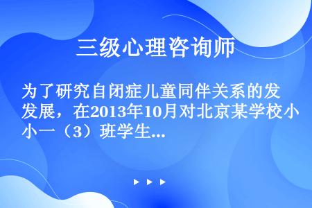 为了研究自闭症儿童同伴关系的发展，在2013年10月对北京某学校小一（3）班学生的同伴关系进行了测验...