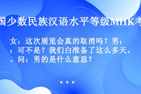 女：这次展览会真的取消吗？男：可不是？我们白准备了这么多天。问：男的是什么意思？