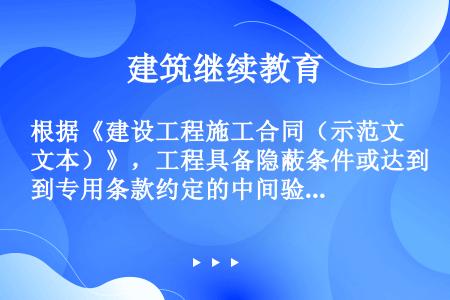 根据《建设工程施工合同（示范文本）》，工程具备隐蔽条件或达到专用条款约定的中间验收部位，承包人进行自...