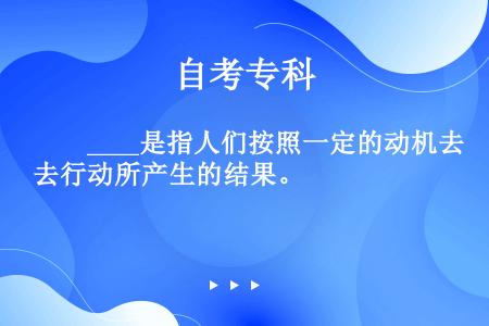 　　____是指人们按照一定的动机去行动所产生的结果。