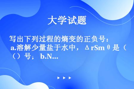 写出下列过程的熵变的正负号： a.溶解少量盐于水中，ΔrSmθ是（）号； b.NaCl熔融，ΔrSm...