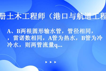 A、B两根圆形输水管，管径相同，雷诺数相同，A管为热水，B管为冷水，则两管流量qvA、qvB的关系为...