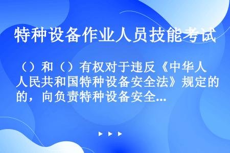 （）和（）有权对于违反《中华人民共和国特种设备安全法》规定的，向负责特种设备安全监督管理的部门和有关...