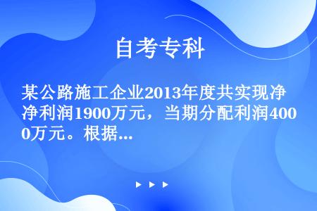 某公路施工企业2013年度共实现净利润1900万元，当期分配利润400万元。根据企业会计准则及其相关...