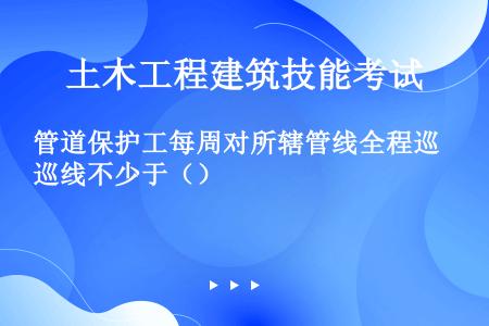 管道保护工每周对所辖管线全程巡线不少于（）