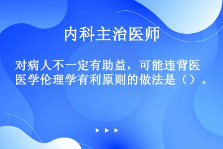 对病人不一定有助益，可能违背医学伦理学有利原则的做法是（）。