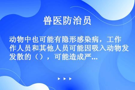 动物中也可能有隐形感染病，工作人员和其他人员可能因吸入动物发散的（），可能造成严重后果。