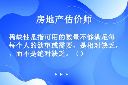 稀缺性是指可用的数量不够满足每个人的欲望或需要，是相对缺乏，而不是绝对缺乏。（）