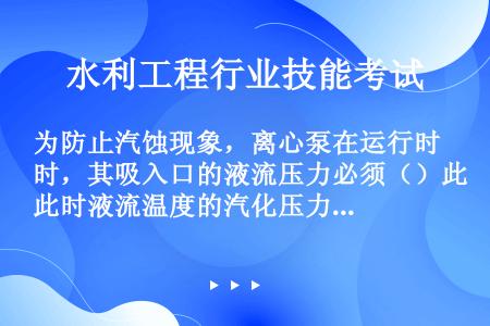 为防止汽蚀现象，离心泵在运行时，其吸入口的液流压力必须（）此时液流温度的汽化压力。