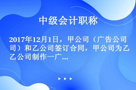 2017年12月1日，甲公司（广告公司）和乙公司签订合同，甲公司为乙公司制作一广告片，合同总收入为1...