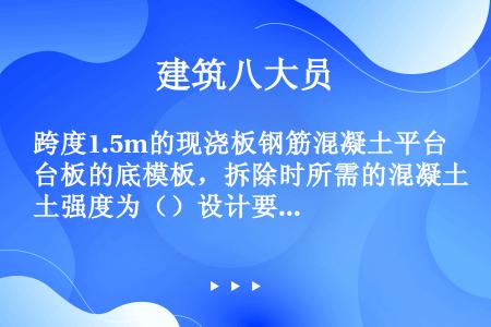 跨度1.5m的现浇板钢筋混凝土平台板的底模板，拆除时所需的混凝土强度为（）设计要求混凝土立方体抗压强...