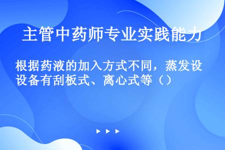 根据药液的加入方式不同，蒸发设备有刮板式、离心式等（）