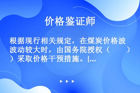 根据现行相关规定，在煤炭价格波动较大时，由国务院授权（　　）采取价格干预措施。[2008年真题]