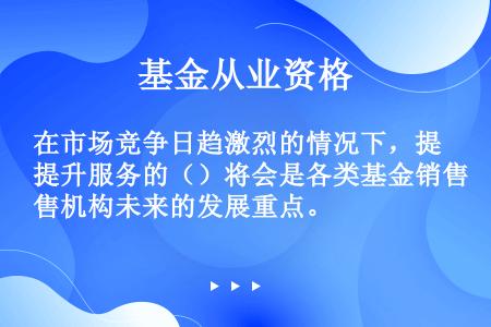 在市场竞争日趋激烈的情况下，提升服务的（）将会是各类基金销售机构未来的发展重点。