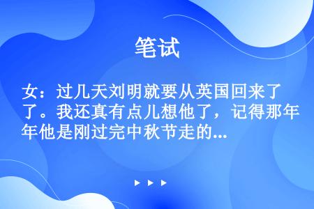 女：过几天刘明就要从英国回来了。我还真有点儿想他了，记得那年他是刚过完中秋节走的。男：可不是嘛！自从...