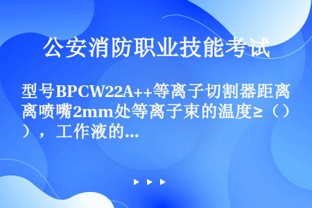 型号BPCW22A++等离子切割器距离喷嘴2mm处等离子束的温度≥（），工作液的额定容量（），连续工...