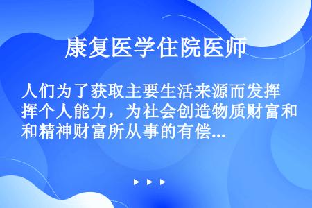 人们为了获取主要生活来源而发挥个人能力，为社会创造物质财富和精神财富所从事的有偿活动称为（）。