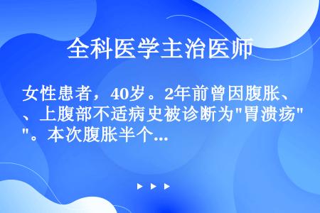 女性患者，40岁。2年前曾因腹胀、上腹部不适病史被诊断为胃溃疡。本次腹胀半个月，按胃溃疡治疗未见好转...