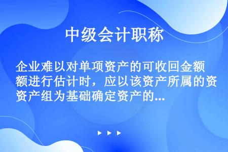 企业难以对单项资产的可收回金额进行估计时，应以该资产所属的资产组为基础确定资产的可收回金额。