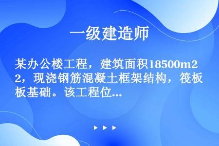 某办公楼工程，建筑面积18500m2，现浇钢筋混凝土框架结构，筏板基础。该工程位于市中心，场地狭小，...