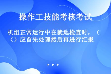 机组正常运行中在就地检查时，（）应首先处理然后再进行汇报