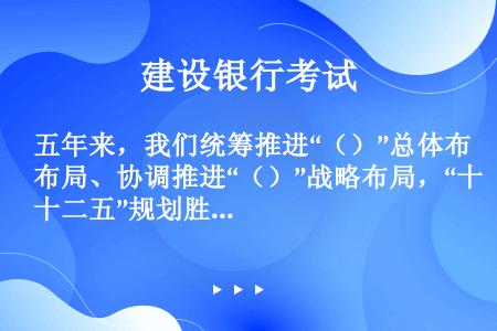 五年来，我们统筹推进“（）”总体布局、协调推进“（）”战略布局，“十二五”规划胜利完成，“十三五”规...