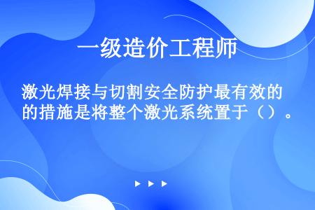 激光焊接与切割安全防护最有效的措施是将整个激光系统置于（）。