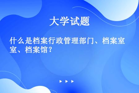 什么是档案行政管理部门、档案室、档案馆？