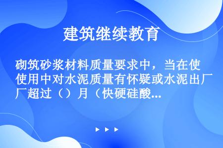 砌筑砂浆材料质量要求中，当在使用中对水泥质量有怀疑或水泥出厂超过（）月（快硬硅酸盐水泥超过1个月）时...