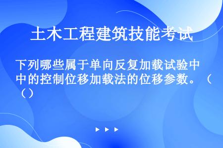 下列哪些属于单向反复加载试验中的控制位移加载法的位移参数。（）