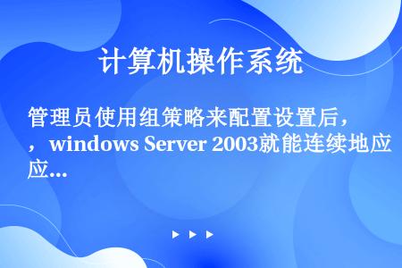 管理员使用组策略来配置设置后，windows Server 2003就能连续地应用这些设置；还可以将...