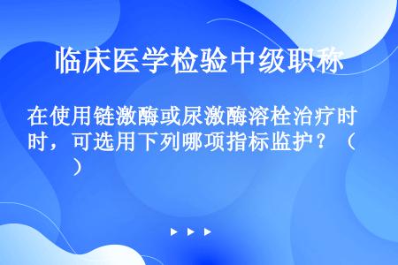 在使用链激酶或尿激酶溶栓治疗时，可选用下列哪项指标监护？（　　）