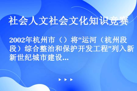 2002年杭州市（）将“运河（杭州段）综合整治和保护开发工程”列入新世纪城市建设的“十大工程”。