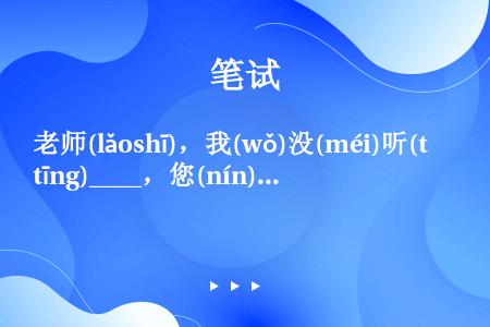 老师(lǎoshī)，我(wǒ)没(méi)听(tīng)____，您(nín)说(shuō)得(d...