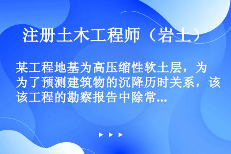 某工程地基为高压缩性软土层，为了预测建筑物的沉降历时关系，该工程的勘察报告中除常规岩土参数外还必须提...