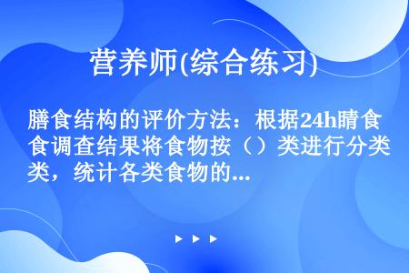 膳食结构的评价方法：根据24h睛食调查结果将食物按（）类进行分类，统计各类食物的挺入总量。