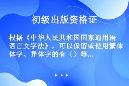 根据《中华人民共和国国家通用语言文字法》，可以保留或使用繁体字、异体字的有（）等。