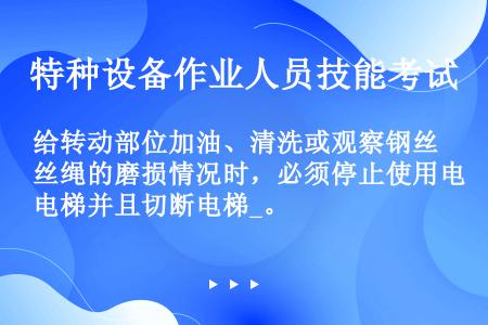 给转动部位加油、清洗或观察钢丝绳的磨损情况时，必须停止使用电梯并且切断电梯_。