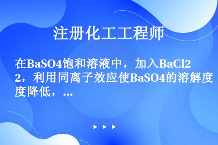 在BaSO4饱和溶液中，加入BaCl2，利用同离子效应使BaSO4的溶解度降低，体系中c（SO42－...
