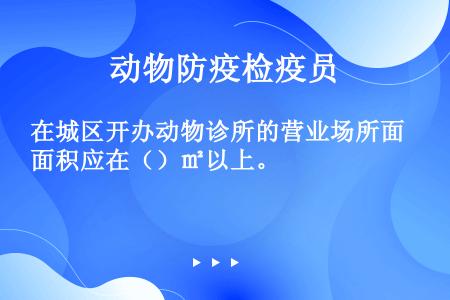 在城区开办动物诊所的营业场所面积应在（）㎡以上。