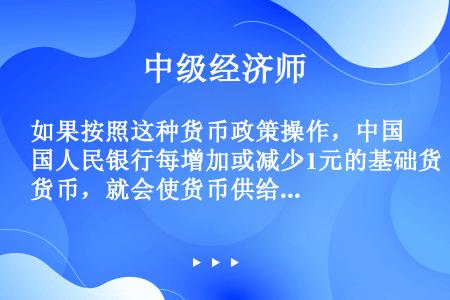 如果按照这种货币政策操作，中国人民银行每增加或减少1元的基础货币，就会使货币供给增加或减少（  ）。