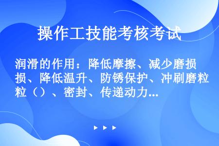 润滑的作用：降低摩擦、减少磨损、降低温升、防锈保护、冲刷磨粒（）、密封、传递动力。